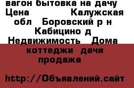 вагон бытовка на дачу › Цена ­ 30 000 - Калужская обл., Боровский р-н, Кабицино д. Недвижимость » Дома, коттеджи, дачи продажа   